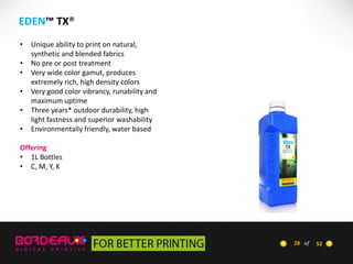 EDEN™ TX®
•
•
•
•

•
•

Unique ability to print on natural,
synthetic and blended fabrics
No pre or post treatment
Very wide color gamut, produces
extremely rich, high density colors
Very good color vibrancy, runability and
maximum uptime
Three years* outdoor durability, high
light fastness and superior washability
Environmentally friendly, water based

Offering
• 1L Bottles
• C, M, Y, K

28 of

52

 