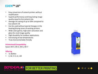 EDEN™ LX®
•
•
•
•
•
•
•
•

Easy conversion of solvent printers without
modification
Superb performance and long lasting image
quality equal to Eco solvent inks
Average ink saving of up to 50% compared to
Eco solvent ink
Can be used without special changes in the
heating/drying zones of existing printers
Wide color gamut, high color saturation and
gloss for vivid image quality
High durability for outdoor applications
Fast drying at low temperatures
Truly Environmentally friendly

Printerhead Compatibility
Epson DX-4, DX-5, DX-6, DX-7
Offering
• 1L Bottles
• C, M, Y, K, LC, LM

29 of

52

 