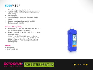 EDEN™ SD®
•
•
•
•
•
•

Prints directly onto polyester fabrics
High ink yield to produce high density images and
color quality
Fast drying ink
Outstanding color uniformity, bright and vibrant
colors
Superior stability and high level of jetability
Environmentally friendly

Printerhead Compatibility
•
Mimaki® JV22 – 130, 160, JV4 – 130, 160, 180, TX2,
JV3, JV33/TS3Epson (42” or wider)
•
Roland® Proll – SJ, FJ, SC, Pro 111 – XC, XJ, RS Series,
RE series, FP740
•
Mutoh® - RJ900, ValueJet1204, 1304 D-Gen®,
Velotex® and other printers using DX-4™, DX-5™,
DX-6™ and DX-7™ Piezo Electric printheads and
Epson® printer
Offering
• 1KG Bottle
• C, M, Y, K, LC, LM

30 of

52

 