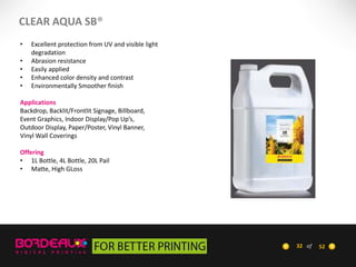 CLEAR AQUA SB®
•
•
•
•
•

Excellent protection from UV and visible light
degradation
Abrasion resistance
Easily applied
Enhanced color density and contrast
Environmentally Smoother finish

Applications
Backdrop, Backlit/Frontlit Signage, Billboard,
Event Graphics, Indoor Display/Pop Up’s,
Outdoor Display, Paper/Poster, Vinyl Banner,
Vinyl Wall Coverings
Offering
• 1L Bottle, 4L Bottle, 20L Pail
• Matte, High GLoss

32 of

52

 