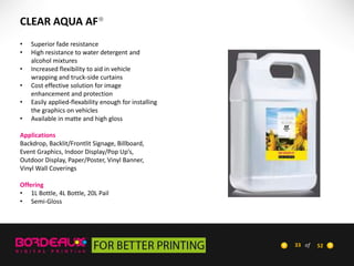 CLEAR AQUA AF®
•
•
•
•
•
•

Superior fade resistance
High resistance to water detergent and
alcohol mixtures
Increased flexibility to aid in vehicle
wrapping and truck-side curtains
Cost effective solution for image
enhancement and protection
Easily applied-flexability enough for installing
the graphics on vehicles
Available in matte and high gloss

Applications
Backdrop, Backlit/Frontlit Signage, Billboard,
Event Graphics, Indoor Display/Pop Up’s,
Outdoor Display, Paper/Poster, Vinyl Banner,
Vinyl Wall Coverings
Offering
• 1L Bottle, 4L Bottle, 20L Pail
• Semi-Gloss

33 of

52

 