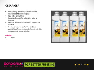 CLEAR GL®
•
•
•
•
•

Outstanding adhesion, rub and scratch
resistance of the ink on glass
Low odor formulation
General cleanser for substrates prior to
printing
Reduces amount of static electricity on the
surface
Decrease ink drop deflection and the
possibility of new particles being attracted to
the substrate during printing

Offering
• .5L Bottle

34 of

52

 