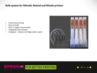 Bulk system for Mimaki, Roland and Mutoh printers

•
•
•
•
•

Continuous printing
Easy to install
Runs in single or dual modes
Integrated chip emulator
Ecological – reduces cartridges plastic waste

38 of

52

 
