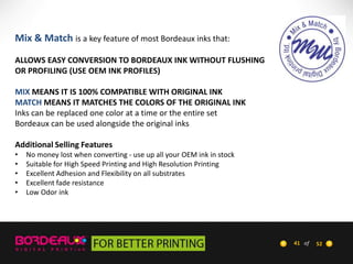 Mix & Match is a key feature of most Bordeaux inks that:
ALLOWS EASY CONVERSION TO BORDEAUX INK WITHOUT FLUSHING
OR PROFILING (USE OEM INK PROFILES)
MIX MEANS IT IS 100% COMPATIBLE WITH ORIGINAL INK
MATCH MEANS IT MATCHES THE COLORS OF THE ORIGINAL INK
Inks can be replaced one color at a time or the entire set
Bordeaux can be used alongside the original inks
Additional Selling Features
•
•
•
•
•

No money lost when converting - use up all your OEM ink in stock
Suitable for High Speed Printing and High Resolution Printing
Excellent Adhesion and Flexibility on all substrates
Excellent fade resistance
Low Odor ink

41 of

52

 