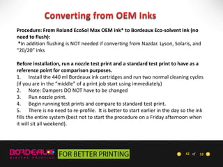 Procedure: From Roland EcoSol Max OEM ink* to Bordeaux Eco-solvent Ink (no
need to flush):
*In addition flushing is NOT needed if converting from Nazdar. Lyson, Solaris, and
“20/20” inks

Before installation, run a nozzle test print and a standard test print to have as a
reference point for comparison purposes.
1. Install the 440 ml Bordeaux ink cartridges and run two normal cleaning cycles
(if you are in the “middle” of a print job start using immediately)
2. Note: Dampers DO NOT have to be changed
3. Run nozzle print.
4. Begin running test prints and compare to standard test print.
5. There is no need to re-profile. It is better to start earlier in the day so the ink
fills the entire system (best not to start the procedure on a Friday afternoon when
it will sit all weekend).

42 of

52

 