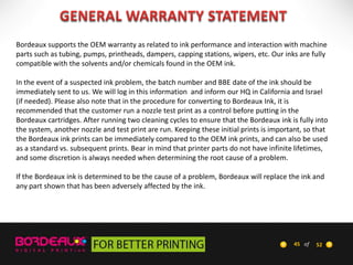 Bordeaux supports the OEM warranty as related to ink performance and interaction with machine
parts such as tubing, pumps, printheads, dampers, capping stations, wipers, etc. Our inks are fully
compatible with the solvents and/or chemicals found in the OEM ink.
In the event of a suspected ink problem, the batch number and BBE date of the ink should be
immediately sent to us. We will log in this information and inform our HQ in California and Israel
(if needed). Please also note that in the procedure for converting to Bordeaux Ink, it is
recommended that the customer run a nozzle test print as a control before putting in the
Bordeaux cartridges. After running two cleaning cycles to ensure that the Bordeaux ink is fully into
the system, another nozzle and test print are run. Keeping these initial prints is important, so that
the Bordeaux ink prints can be immediately compared to the OEM ink prints, and can also be used
as a standard vs. subsequent prints. Bear in mind that printer parts do not have infinite lifetimes,
and some discretion is always needed when determining the root cause of a problem.

If the Bordeaux ink is determined to be the cause of a problem, Bordeaux will replace the ink and
any part shown that has been adversely affected by the ink.

45 of

52

 