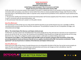 KNOW YOUR RIGHTS!
MAGNUSON-MOSS
WARRANTY IMPROVEMENT ACT
United States Code Annotated• Title 15 Commerce and Trade
Chapter 50 Consumer Product Warranties Section 2302
(c) No warrantor of a consumer product may condition his written or implied warranty of such product on the consumer’s using, in
connection with such product, any article or service (other than article or service provided without charge under the terms of the
warranty) which is identified by brand, trade or corporate name; except that the prohibition of this subsection may be waived by the
commission if:
1. The warrantor satisfies the Commission that the warranted product will function properly only if the article or service so identified
is used in connection with the warranted product, and
2. The commission finds that such a waiver is in the public interest.
How this affects you!
The manufacturer of the printer you are using cannot void the warranty on your printer because you use a cartridge or refill kit
manufactured by someone other than the printer manufacturer. This prohibition includes the use of compatible cartridges, and
remanufactured cartridges
IBM vs. The United States (The Sherman and Clayton Antitrust Law)
Furthermore: you don’t have to be intimidated when the printer people tell you they will void your warranty on your equipment if
you do not use the O.E.M. ink or toner. Nor should you be intimidated if they should try to charge extra because you are not using
the O.E.M. ink or toner. This is illegal for another reason and this is referred to as product linking, check it out:
The Supreme Court (IBM vs. The United States) held that IBM could not threaten customers with termination of their data
processing equipment leases just because they did not use supplies manufactured by IBM. Such practice constituted a ”tying
agreement” and was found to be in violation of the Sherman and Clayton Antitrust Law.
How this affects you!
Stand up for your right of free choice of vendor because you are acting within the letter of the law. Your printer service people are
aware of lower priced supplies, so threatening to void warranties and service call charges are their only defense. Save this
information to intimidate them with their illegal actions.

46 of

52

 