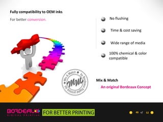 Fully compatibility to OEM inks

For better conversion.

No flushing
Time & cost saving
Wide range of media
100% chemical & color
compatible

Mix & Match
An original Bordeaux Concept

48 of

52

 