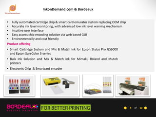 InkonDemand.com & Bordeaux
• Fully automated cartridge chip & smart card emulator system replacing OEM chip
• Accurate ink level monitoring, with advanced low ink level warning mechanism
• Intuitive user interface
• Easy access chip encoding solution via web based GUI
• Environmentally and cost friendly
Product offering
• Smart Cartridge System and Mix & Match ink for Epson Stylus Pro GS6000
and Epson SureColor S-series
• Bulk Ink Solution and Mix & Match ink for Mimaki, Roland and Mutoh
printers

• Electronic Chip & Smartcard encoder

8

of

52

 