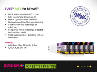 FUZE™ MS 3 for Mimaki®
•
•
•
•
•
•

•

Mix & Match with Mimaki® SS2 ink
Fully functional with Mimaki JV3
Free of Cyclohexanone and NMP
Fast drying enabling high speed printing
Good fixation on a wide range of
substrates
Compatible with a wide range of coated
and uncoated media
Up to 2 years outdoor durability without
lamination

Offering
• 440ml cartridge, 1L bottle, 1L bag
• C, M, Y, K, Lc, Lm, Vm

9

of

52

 