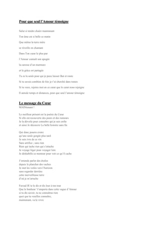 Pour que seul l’Amour témoigne
Salut si tendre chaire maintenant
Ton âme est si belle ce matin
Que même la terre mère
se réveille en chantant
Dans Ton cœur le plus pur
l’Amour connaît son apogée
la caresse d’un murmure
et la grâce est partagée
Tu es la seule pour qui je peux laisser But et route
Si tu savais combien de fois je t’ai cherché dans toutes
Si tu veux, rejoins moi en ce cœur que le cœur nous rejoigne
Il annule temps et distances, pour que seul l’amour témoigne
Le message du Cœur
MAINtenant !
Le meilleur présent est la poésie du Cœur
Si elle est recouverte des peurs et des rumeurs
Je la dévoile pour connaître qui je suis enfin
et ainsi Je découvre La belle histoire sans fin
Qui donc pourra croire
qu’une seule gorgée plus tard
Je suis ivre de ce vin
Sans artifice ; sans rien
Rien qui tache rien qui s’attache
Je voyage léger pour voyager loin
Je déshabille ce menteur pour voir ce qu’il cache
J’entends parler des étoiles
depuis le plancher des vaches
Je met les voiles vers l’horizon
sans regarder derrière
cette merveilleuse terre
d’où je m’arrache
Farzad JE te le dis et dis leur à ton tour
Que le bonheur ‘t’emporte dans cette vague d’Amour
si tu dis savoir, tu ne connaîtras rien
quoi que tu veuilles connaître,
maintenant, va le vivre
 