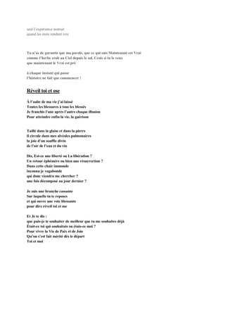 seul l’expérience instruit
quand les mots rendent ivre
Tu n’as de garantie que ma parole, que ce qui suis Maintenant est Vrai
comme l’herbe croît au Ciel depuis le sol, Crois si tu le veux
que maintenant le Vrai est pré
à chaque instant qui passe
l’histoire ne fait que commencer !
Réveil toi et ose
À l’aube de ma vie j’ai laissé
Toutes les blessures à tous les blessés
Je franchis l’une après l’autre chaque illusion
Pour atteindre enfin la vie, la guérison
Taillé dans la glaise et dans la pierre
il circule dans mes alvéoles pulmonaires
la joie d’un souffle divin
de l’air de l’eau et du vin
Dis, Est-ce une liberté ou La libération ?
Un retour éphémère ou bien une résurrection ?
Dans cette chair immonde
inconnu je vagabonde
qui donc viendra me chercher ?
une fois décomposé au jour dernier ?
Je suis une branche cassante
Sur laquelle tu te reposes
et qui ouvre une voie blessante
pour dire réveil toi et ose
Et Je te dis :
que puis-je te souhaiter de meilleur que tu me souhaites déjà
Était-ce toi qui souhaitais ou étais-ce moi ?
Pour vivre la Vie de Paix et de Joie
Qu’on s’est fait mérité dès le départ
Toi et moi
 