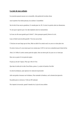 La joie de mes enfants
Les journées passent aucune ne se ressemble, elles parlent de la même chose
sous la pointe d’un même pinceau, les couleurs s’assemblent
Sur la toile d’une oeuvre grandiose, Ce monde pour toi, JE, l’a tissé à ta portée selon tes dimensions
Tu sais que tu ignores qui c’est, Qui emprunte ainsi tes mensurations
La Lune est elle aussi grande que le Soleil ?, Alors pourquoi quand j’observe le ciel,
Lune et Soleil sont de taille pareille ? Si tu les ouvres bien
L’horizon est aussi large que tes bras, Mais au delà d’un certain seuil, tes yeux ne voient plus rien
Et certes à tout ça il y une raison que tu ne connais pas, Si JE le veut tu ne connaîtrais pas le haut du bas
Alors, Je t’offres le centre comme point de repère, Sans un miroir poli, les yeux ne se voient pas
Hors mis ce point il n’est point de repère
Et puis je crée de l’espace, Pour que vibre la Voix
Que dans la traîne de la robe d’une Reine, puisse s’y cacher la lumière d’un Roi
Je créer les distances, pour éprouver la valeur de la proximité
telle sont poids et mesures sur la balance, Pour entendre le bonheur, sur le chemin des éprouvés
Se perdre pour se retrouver, Voila un JEU plaisant
Peu importe la traversée, quand t’entends rire, la joie de mes enfants
 