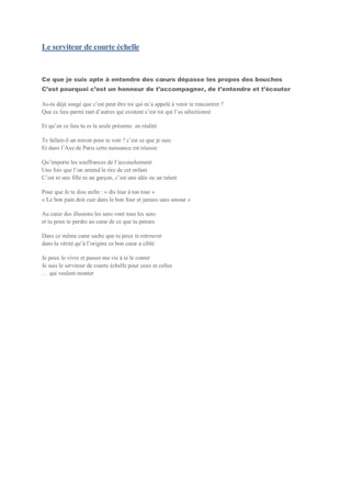 Le serviteur de courte échelle
Ce que je suis apte à entendre des cœurs dépasse les propos des bouches
C’est pourquoi c’est un honneur de t’accompagner, de t’entendre et t’écouter
As-tu déjà songé que c’est peut être toi qui m’a appelé à venir te rencontrer ?
Que ce lieu parmi tant d’autres qui existent c’est toi qui l’as sélectionné
Et qu’en ce lieu tu es la seule présente en réalité
Te fallait-il un miroir pour te voir ? c’est ce que je suis
Et dans l’Axe de Paris cette naissance est réussie
Qu’importe les souffrances de l’accouchement
Une fois que l’on entend le rire de cet enfant
C’est ni une fille ni un garçon, c’est une idée ou un talent
Pour que Je te dise enfin : « dis leur à ton tour »
« Le bon pain doit cuir dans le bon four et jamais sans amour »
Au cœur des illusions les sens vont tous les sens
et tu peux te perdre au cœur de ce que tu penses
Dans ce même cœur sache que tu peux te retrouver
dans la vérité qu’à l’origine ce bon cœur a ciblé
Je peux le vivre et passer ma vie à te le conter
Je suis le serviteur de courte échelle pour ceux et celles
… qui veulent monter
 