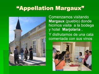 “Appellation Margaux”
          Comenzamos visitando
          Margaux (pueblo) donde
          hicimos visita a la bodega
          y hotel Marjolaria .
          Y disfrutamos de una cata
          comentada con sus vinos
 