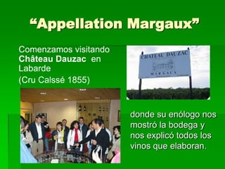 “Appellation Margaux”
Comenzamos visitando
Château Dauzac en
Labarde
(Cru Calssé 1855)


                       donde su enólogo nos
                       mostró la bodega y
                       nos explicó todos los
                       vinos que elaboran.
 
