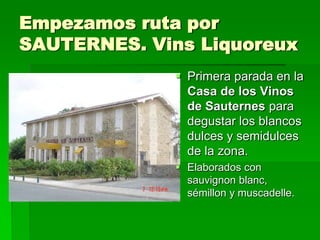 Empezamos ruta por
SAUTERNES. Vins Liquoreux
               Primera parada en la
                Casa de los Vinos
                de Sauternes para
                degustar los blancos
                dulces y semidulces
                de la zona.
               Elaborados con
                sauvignon blanc,
                sémillon y muscadelle.
 