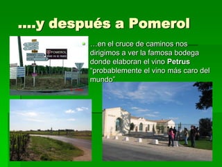 ….y después a Pomerol
        …en el cruce de caminos nos
         dirigimos a ver la famosa bodega
         donde elaboran el vino Petrus
         “probablemente el vino más caro del
         mundo”
 
