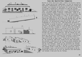 Caso dos Quarteirões Compactos
     Devido ao relevo declivoso onde a aldeia se encontra implan-
     tada, surgem quarteirões compactados, ou seja um conjunto de
     habitações independentes mas que de um modo geral formam uma
     unidade. Este conjunto de habitações foi construído de forma
     articulada e harmoniosa e apresenta-se como uma solução
     engenhosa de urbanismo para vencer a “irregularidade do ter-
     reno” e ao mesmo tempo aproveitar o pouco área disponível.
     Estes conjuntos chegam a albergar 5 habitações, sendo os de
     maiores dimensões implantados entre a Rua do Castelinho, Rua
     do Castelo, Rua Casa Fidalga e o Largo 1º de Maio.Algumas
     particularidades destes conjuntos, é de um modo geral apre-
     sentam uma cobertura de uma só água que abrange mais que uma
     habitação, dependendo da cota de implantação do edifica-
     do.Devido a se apresentarem compactas em redor das vias que
     acompanham as curvas de nível, cada habitação apresenta a
     sua fachada na parede disponível, podendo surgir nas paredes
     frontais, nas paredes laterais e nas paredes traseiras. Sen-
     do que as divisões situadas no interior possuíam clarabóias
     nas coberturas para permitir a entrada de luz natural.Nas
     figuras à esquerda, apresentamos um caracterização de um
     conjunto que forma um quarteirão situado entre a Rua do Cas-
     telinho (na cota à nível superior), Rua da Fidalga (na cota
     à nível inferior) e ladeado a Este pelo Largo 1º de Maio e a
     Oeste por uma estreita travessa.Este conjunto é constituído
     por 4 habitações, duas com a fachada na parede frontal e
     cobertura de uma só água comum, virada para a Rua da Fidal-
     ga. Nos patamares superiores surgem outras duas habitações
     que possuem a cobertura de uma só água na mesma pendente das
     outras no patamar inferior mas com a diferença na localiza-
     ção das suas fachadas, sendo que uma apresenta uma fachada
     lateral, virada para o Largo 1º de Maio e a outra apresenta
     uma fachada tardoz virada para a Rua do Castelinho. Outra
     curiosidade é que a cota de soleira da habitação na Rua do
     Castelinho encontra-se ao nível da cobertura das habitações
     com fachada virada para Rua da Fidalga.
10

                                                             10
 