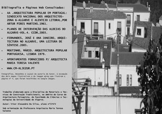 Bibliografia e Páginas Web Consultadas:

      AA .ARQUITECTURA POPULAR EM PORTUGAL:
       SINDICATO NACIONAL DOS ARQUITECTOS—
       ZONA 6—ALGARVE E ALENTEJO LITORAL,POR
       ARTUR PIRES MARTINS.1961.

      PLANOS DE INTERVENÇÃO DAS ALDEIAS DO
       ALGARVE-VOL.4. CCDR,2003.
      FERNANDES, JOSÉ E ANA JANEIRO, ARQUI-
       TECTURA NO ALGARVE, UMA LEITURA DE
       SÍNTESE.2005.
      MOUTINHO, MÁRIO. ARQUITECTURA POPULAR
       PORTUGUESA, LISBOA 1979.

      APONTAMENTOS FORNECIDOS P/ ARQUITECTA
       MARIA TERESA VALENTE

      WWW.CM-ALJEZUR.PT
Fotografias, Desenhos e Layout da autoria do Autor, à excepção
dos dois mapas ilustrativos e da imagem aérea que ilustram a
página nº 4, que foram recolhidas no Google Images.




    Trabalho elaborado para a Disciplina de Materiais e Téc-
    nicas de Construção Tradicionais, no âmbito do Curso de
    Arquitectura Paisagista, da Faculdade de Ciências e Tec-
    nologias da Universidade do Algarve.

    Autor: Vitor Alexandre Da Silva, aluno nº37473
            12

    Sob orientação da Professora Arquitecta Maria Teresa
    Valente                                                      12
 
