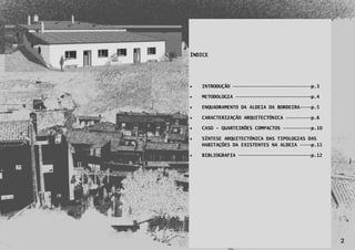 ÍNDICE




       INTRODUÇÃO ————————————————————————–———p.3

       METODOLOGIA ——————————————————————————-p.4

       ENQUADRAMENTO DA ALDEIA DA BORDEIRA———-p.5

       CARACTERIZAÇÃO ARQUITECTÓNICA ————————-p.6

       CASO - QUARTEIRÕES COMPACTOS —————————-p.10

       SÍNTESE ARQUITECTÓNICA DAS TIPOLOGIAS DAS
        HABITAÇÕES DA EXISTENTES NA ALDEIA ———-p.11

       BIBLIOGRAFIA —————————————————————————-p.12




2

                                                      2
 