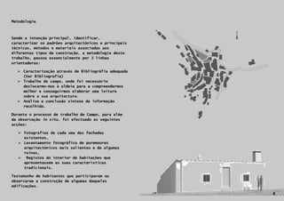 Metodologia



Sendo a intenção principal, identificar,
caracterizar os padrões arquitectónicos e principais
técnicas, métodos e materiais associadas aos
diferentes tipos de construção, a metodologia deste
trabalho, passou essencialmente por 3 linhas
orientadoras:

   Caracterização através de Bibliográfia adequada
    (Ver Bibliografia)
   Trabalho de campo, onde foi necessário
    deslocarmo-nos à aldeia para a compreendermos
    melhor e conseguirmos elaborar uma leitura
    sobre a sua arquitectura.
   Análise e conclusão síntese da informação
    recolhida.

Durante o processo de trabalho de Campo, para além
da observação in situ, foi efectuado as seguintes
acções:

   Fotografias de cada uma das fachadas
    existentes,
   Levantamento fotográfico de pormenores
    arquitectónicos mais salientes e de algumas
    ruinas,
   Registos do interior de habitações que
    apresentassem as suas características
    tradicionais.

Testemunho de habitantes que participaram ou
observaram a construção de algumas daquelas
    4
edificações.

                                                       4
 