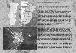 Enquadramento da Aldeia da Bordeira



    A Aldeia da Bordeira localiza-se no Concelho de Aljezur,
    no Oeste da Região do Algarve. É sede de freguesia que
    apresenta o mesmo nome, tendo 432 habitantes e uma densi-
    dade de 5,4 habitantes por Km2.
    A estrutura urbana da Aldeia da Bordeira encontra-se num
    enclave marcado pelo vale da Ribeira da Bordeira e os 5
    cerros (Cabecinho, Coval, Moinho, Lugar e Selões) que a
    emuralham, sendo acessível por um caminho municipal que
    liga a EN268, encontra-se geograficamente entre o Parque
    Natural da Costa Vicentina e Sudoeste Alentejano e a Serra
    do Espinhaço de Cão, dista apenas da sua vizinha Carrapa-
    teira, aldeia com características muito idênticas a Bor-
    deira embora hoje em dia um pouco mais alterada, resultan-
    te da sua maior popularidade entre os turistas e amantes
    de Desporto de Aventura.

    Apresenta uma estrutura urbana bastante consolidada, mar-
    cada ainda pelo seu traçado original, fortemente condicio-
    nada pela morfologia declivosa e acidentada do terreno,
    onde os principais eixos acompanham as curvas de nível.
    Ainda se encontra preservado algumas características ori-
    ginais no edificado, tais como a tipologia de edificação,
    técnicas construtivas, materiais apesar de muitos dos edi-
    fícios tenham sofrido alterações e modificações nas últi-
    mas décadas, fruto de uma crescente aquisição destes por
    residentes estrangeiros que sentem a necessidade de as
    adaptar de acordo com as suas necessidades e gosto pes-
    soal.

    É um aglomerado de ruas estreitas e casas térreas e chami-
    nés rendilhadas onde a população se encontra envelhecida,
    marcado pela carência de serviços e infra-estruturas, onde
    as suas principais actividades económicas são a Agricultu-
5   ra, Apicultura e a Pesca.

                                                                 5
 