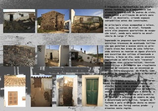 É frequente a implementação nos aflora-
    mentos rochosos, ou o embasamento sob
    alvenaria argamassada de pedras de xisto,
    sendo comum a utilização de poiais para
    vencer os desníveis, criando espaços
    semipúblicos antes das construções.

    Os principais eixos acompanham o relevo,
    ou seja, as curvas de nível, formando
    entre eles pequenos quarteirões de ocupa-
    ção total, sendo mais notório na envol-
    vência do Largo 1º Maio.

    Separando os pequenos quarteirões existem
    estreitas travessas de acentuada inclina-
    ção que permitem o acesso entre os prin-
    cipais eixos.Nas áreas de cota inferior,
    onde outrora se reuniam as águas pluviais
    que escorriam das colinas alimentando a
    Ribeira, é hoje em dia, onde se encontra
    implantado os edifícios mais “recentes”
    devido as suas características, técnicas
    construtivas e pormenores que visualmente
    destoam do conjunto que se encontram as
    únicas infra-estruturas da Aldeia, como
    a Junta de Freguesia, o Café, a Mercearia
    e a Escola.

    Nas construções originais destacam-se as
    suas fachadas de decoração simples, pé
    direito baixo, com a presença de uma
    entrada e uma ou duas janelas em madeira,
    onde a presença de postigos é notória, e
    em alguns casos até prima pela ausência
    de janelas. A presença do número de vãos
    é determinada pelo declive, largura da
7   fachada e pela orientação desta na encos-
    ta, devido aos fortes ventos predo-
    minantes nesta região.
                                          7
 