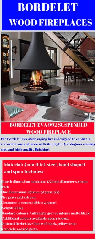 BORDELET 
WOOD FIREPLACES
BORDELET EVA 992 SUSPENDED
WOOD FIREPLACE
The Bordelet Eva 992 hanging fire is designed to captivate
and excite any audience, with its playful 360 degrees viewing
area and high-quality finishing.
Material: 4mm thick steel, hand shaped
and spun Includes:
Hearth dimension: minimum 1770mm diameter x 40mm
thick.
Flue dimensions: 256mm, 315mm, 365.
Fire grate and ash pan.
Clearance to combustibles: 750mm*.
Weight: 200kg
Standard colours: Anthracite grey or intense matte black.
*Additional colours available upon request.
Optional firebricks: Choice of black, yellow or no
firebricks around grate.
 