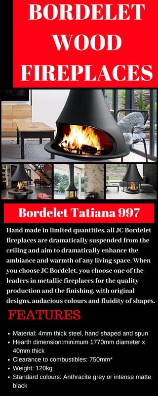 BORDELET
WOOD
FIREPLACES
Bordelet Tatiana 997
Hand made in limited quantities, all JC Bordelet
fireplaces are dramatically suspended from the
ceiling and aim to dramatically enhance the
ambiance and warmth of any living space. When
you choose JC Bordelet, you choose one of the
leaders in metallic fireplaces for the quality
production and the finishing, with original
designs, audacious colours and fluidity of shapes.
FEATURES
Material: 4mm thick steel, hand shaped and spun
Hearth dimension:minimum 1770mm diameter x
40mm thick
Clearance to combustibles: 750mm*
Weight: 120kg
Standard colours: Anthracite grey or intense matte
black
 