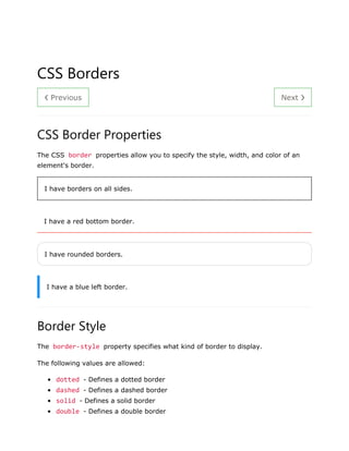 ❮ Previous Next ❯
CSS Borders
CSS Border Properties
The CSS border properties allow you to specify the style, width, and color of an
element's border.
I have borders on all sides.
I have a red bottom border.
I have rounded borders.
I have a blue left border.
Border Style
The border-style property specifies what kind of border to display.
The following values are allowed:
• dotted - Defines a dotted border
• dashed - Defines a dashed border
• solid - Defines a solid border
• double - Defines a double border
 