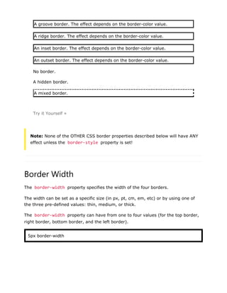 A groove border. The effect depends on the border-color value.
A ridge border. The effect depends on the border-color value.
An inset border. The effect depends on the border-color value.
An outset border. The effect depends on the border-color value.
No border.
A hidden border.
A mixed border.
Try it Yourself »
Note: None of the OTHER CSS border properties described below will have ANY
effect unless the border-style property is set!
Border Width
The border-width property specifies the width of the four borders.
The width can be set as a specific size (in px, pt, cm, em, etc) or by using one of
the three pre-defined values: thin, medium, or thick.
The border-width property can have from one to four values (for the top border,
right border, bottom border, and the left border).
5px border-width
 