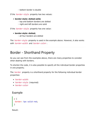 ◦ bottom border is double
If the border-style property has two values:
• border-style: dotted solid;
◦ top and bottom borders are dotted
◦ right and left borders are solid
If the border-style property has one value:
• border-style: dotted;
◦ all four borders are dotted
The border-style property is used in the example above. However, it also works
with border-width and border-color .
Border - Shorthand Property
As you can see from the examples above, there are many properties to consider
when dealing with borders.
To shorten the code, it is also possible to specify all the individual border properties
in one property.
The border property is a shorthand property for the following individual border
properties:
• border-width
• border-style (required)
• border-color
Example
p {
border: 5px solid red;
}
Result:
 