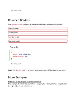 Try it Yourself »
Rounded Borders
The border-radius property is used to add rounded borders to an element:
Normal border
Round border
Rounder border
Roundest border
Example
p {
border: 2px solid red;
border-radius: 5px;
}
Try it Yourself »
Note: The border-radius property is not supported in IE8 and earlier versions.
More Examples
All the top border properties in one declaration
This example demonstrates a shorthand property for setting all of the properties for
the top border in one declaration.
 