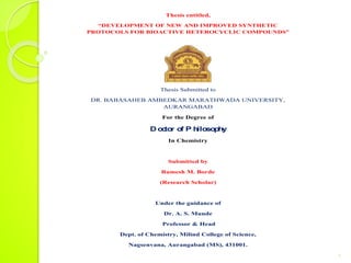 Thesis entitled,
“DEVELOPMENT OF NEW AND IMPROVED SYNTHETIC
PROTOCOLS FOR BIOACTIVE HETEROCYCLIC COMPOUNDS”
Thesis Submitted to
DR. BABASAHEB AMBEDKAR MARATHWADA UNIVERSITY,
AURANGABAD
For the Degree of
D o
c
to
r o
f P h
ilo
so
p
h
y
In Chemistry
Submitted by
Ramesh M. Borde
(Research Scholar)
Under the guidance of
Dr. A. S. Munde
Professor & Head
Dept. of Chemistry, Milind College of Science,
Nagsenvana, Aurangabad (MS), 431001.
1
 