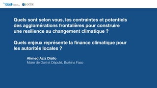Quels sont selon vous, les contraintes et potentiels
des agglomérations frontalières pour construire
une resilience au changement climatique ?
Quels enjeux représente la ﬁnance climatique pour
les autorités locales ?
Ahmed Aziz Diallo 
Maire de Dori et Député, Burkina Faso
Club DU SAHEL ET DE
L'AFRIQUE DE L'OUEST
Secrétariat du
 