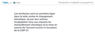 Club DU SAHEL ET DE
L'AFRIQUE DE L'OUEST
Secrétariat du
Introduction et objectifs du programme
Les territoires sont en première ligne
dans la lutte contre le changement
climatique, de par leur actions
d’adaptation face aux impacts du
réchauﬀement climatique et la mise en
oeuvre de l’accord conclu à l’occasion
de la COP 21.
 