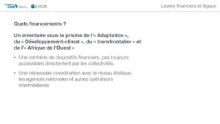 Club DU SAHEL ET DE
L'AFRIQUE DE L'OUEST
Secrétariat du
Leviers ﬁnanciers et légaux
Un inventaire sous le prisme de l’« Adaptation »,  
du « Développement-climat », du « transfrontalier » et
de l’« Afrique de l’Ouest »
• Une centaine de dispositifs ﬁnanciers, pas toujours
accessibles directement par les collectivités.
• Une nécessaire coordination avec le niveau étatique,  
les agences nationales et autres opérateurs
intermédiaires
Quels ﬁnancements ?
 