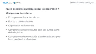 Club DU SAHEL ET DE
L'AFRIQUE DE L'OUEST
Secrétariat du
Leviers ﬁnanciers et légaux
Comprendre le contexte
• Echanges avec les acteurs locaux
• État de la décentralisation
• Organisation institutionnelle
• Compétences des collectivités pour agir sur les sujets
de l’adaptation
• Compétences des collectivités et cadres existants pour
la coopération transfrontalière
Quels possibilités juridiques pour la coopération ?
 