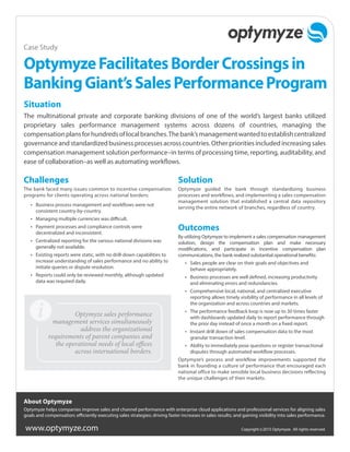 www.optymyze.com Copyright ©2015 Optymyze. All rights reserved.
Challenges
The bank faced many issues common to incentive compensation
programs for clients operating across national borders:
•	 Business process management and workflows were not
consistent country-by-country.
•	 Managing multiple currencies was difficult.
•	 Payment processes and compliance controls were
decentralized and inconsistent.
•	 Centralized reporting for the various national divisions was
generally not available.
•	 Existing reports were static, with no drill-down capabilities to
increase understanding of sales performance and no ability to
initiate queries or dispute resolution.
•	 Reports could only be reviewed monthly, although updated
data was required daily.
Solution
Optymyze guided the bank through standardizing business
processes and workflows, and implementing a sales compensation
management solution that established a central data repository
serving the entire network of branches, regardless of country.
Outcomes
By utilizing Optymyze to implement a sales compensation management
solution, design the compensation plan and make necessary
modifications, and participate in incentive compensation plan
communications, the bank realized substantial operational benefits:
•	 Sales people are clear on their goals and objectives and
behave appropriately.
•	 Business processes are well defined, increasing productivity
and eliminating errors and redundancies.
•	 Comprehensive local, national, and centralized executive
reporting allows timely visibility of performance in all levels of
the organization and across countries and markets.
•	 The performance feedback loop is now up to 30 times faster
with dashboards updated daily to report performance through
the prior day instead of once a month on a fixed report.
•	 Instant drill down of sales compensation data to the most
granular transaction level.
•	 Ability to immediately pose questions or register transactional
disputes through automated workflow processes.
Optymyze’s process and workflow improvements supported the
bank in founding a culture of performance that encouraged each
national office to make sensible local business decisions reflecting
the unique challenges of their markets.
OptymyzeFacilitatesBorderCrossingsin
BankingGiant’sSalesPerformanceProgram
Situation
The multinational private and corporate banking divisions of one of the world’s largest banks utilized
proprietary sales performance management systems across dozens of countries, managing the
compensationplansforhundredsoflocalbranches.Thebank’smanagementwantedtoestablishcentralized
governanceandstandardizedbusinessprocessesacrosscountries.Otherprioritiesincludedincreasingsales
compensation management solution performance–in terms of processing time, reporting, auditability, and
ease of collaboration–as well as automating workflows.
Case Study
About Optymyze
Optymyze helps companies improve sales and channel performance with enterprise cloud applications and professional services for aligning sales
goals and compensation; efficiently executing sales strategies; driving faster increases in sales results; and gaining visibility into sales performance.
Optymyze sales performance
management services simultaneously
address the organizational
requirements of parent companies and
the operational needs of local offices
across international borders.
 