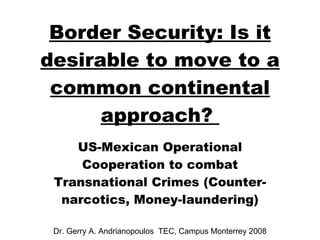 US- Mexican Operational Cooperation to combat Transnational Crimes (Counter-narcotics, Money-laundering) Dr. Gerry A. Andrianopoulos  TEC, Campus Monterrey 2008 Border Security: Is it desirable to move to a common continental approach?  