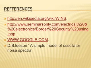 REFFERENCES
 http://en.wikipedia.org/wiki/WINS.
 http://www.seminarsonly.com/electrical%20&
%20electronics/Border%20Security%20using
.php.
 WWW.GOOGLE.COM.
 D.B.leeson ‘ A simple model of osscilator
noise spectra’
 