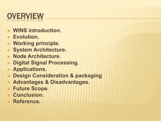 OVERVIEW
 WINS introduction.
 Evolution.
 Working principle.
 System Architecture.
 Node Architecture.
 Digital Signal Processing.
 Applications.
 Design Consideration & packaging
 Advantages & Disadvantages.
 Future Scope.
 Conclusion.
 Reference.
 