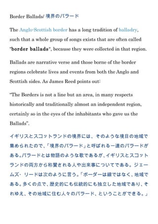 Border Ballads/ 境界のバラード
The Anglo-Scottish border has a long tradition of balladry,
such that a whole group of songs exists that are often called
"border ballads", because they were collected in that region.
Ballads are narrative verse and those borne of the border
regions celebrate lives and events from both the Anglo and
Scottish sides. As James Reed points out:
“The Borders is not a line but an area, in many respects
historically and traditionally almost an independent region,
certainly so in the eyes of the inhabitants who gave us the
Ballads”.
イギリスとスコットランドの境界には、そのような境目の地域で
集められたので、「境界のバラード」と呼ばれる一連のバラードが
ある。バラードとは物語のような歌であるが、イギリスとスコット
ランドの両方から称賛される人や出来事についてである。ジェー
ムズ・リードは次のように言う。「ボーダーは線ではなく、地域で
ある。多くの点で、歴史的にも伝統的にも独立した地域であり、そ
れゆえ、その地域に住む人々のバラード、ということができる。」
 