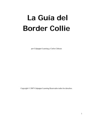 La Guía del
  Border Collie

             por Culpepper Learning y Carlos Cabezas




Copyright © 2007 Culpepper Learning Reservados todos los derechos.




                                                                     1
 