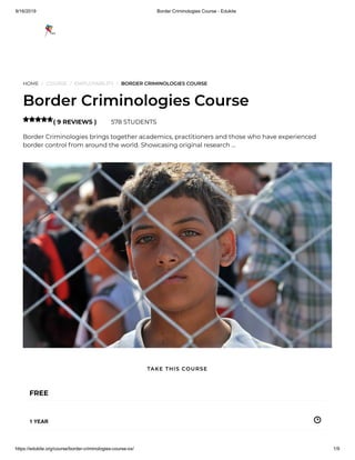 9/16/2019 Border Criminologies Course - Edukite
https://edukite.org/course/border-criminologies-course-ox/ 1/9
HOME / COURSE / EMPLOYABILITY / BORDER CRIMINOLOGIES COURSE
Border Criminologies Course
( 9 REVIEWS ) 578 STUDENTS
Border Criminologies brings together academics, practitioners and those who have experienced
border control from around the world. Showcasing original research …

FREE
1 YEAR
TAKE THIS COURSE
 