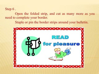 Step 6 .
Open the folded strip, and cut as many more as you
need to complete your border.
Staple or pin the border strips around your bulletin.
 