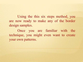 Using the this six steps method, you
are now ready to make any of the border
design samples.
Once you are familiar with the
technique, you might even want to create
your own patterns.
 