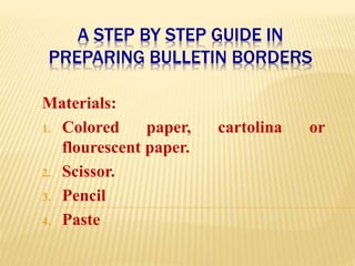 A STEP BY STEP GUIDE IN
PREPARING BULLETIN BORDERS
Materials:
1. Colored paper, cartolina or
flourescent paper.
2. Scissor.
3. Pencil
4. Paste
 