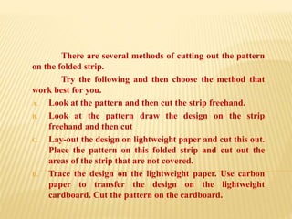 There are several methods of cutting out the pattern
on the folded strip.
Try the following and then choose the method that
work best for you.
A. Look at the pattern and then cut the strip freehand.
B. Look at the pattern draw the design on the strip
freehand and then cut
C. Lay-out the design on lightweight paper and cut this out.
Place the pattern on this folded strip and cut out the
areas of the strip that are not covered.
D. Trace the design on the lightweight paper. Use carbon
paper to transfer the design on the lightweight
cardboard. Cut the pattern on the cardboard.
 